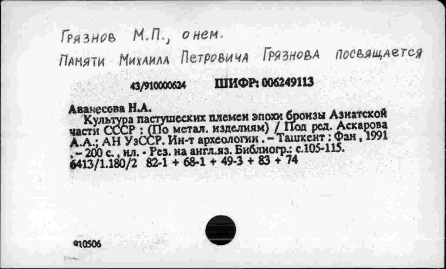 ﻿Гряьнєь МЛ, о нем.
Памяти Михаила ПетревичА Грязноьа посміцаєтся
43/910000624	ШИФР: 006249113
Аванесова НА.	____.
Культура пастушеских племен эпохи бронзы Азиатской части СССР : (По метал, изделиям) / Под рсд. Аскарова А.А.: АН УэССР. Ин-т археологииТашкент : Фан ,1991 . - 200 с., ил. • Рез. на аигллз. Библиогр.: с.105-115. 6413/1.180/2 82-1 + 68-1 + 49-3 + 83 + 74
«10506